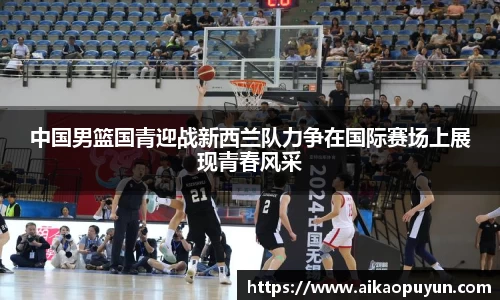 中国男篮国青迎战新西兰队力争在国际赛场上展现青春风采